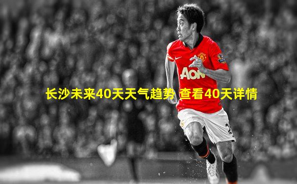 长沙未来40天天气趋势 查看40天详情